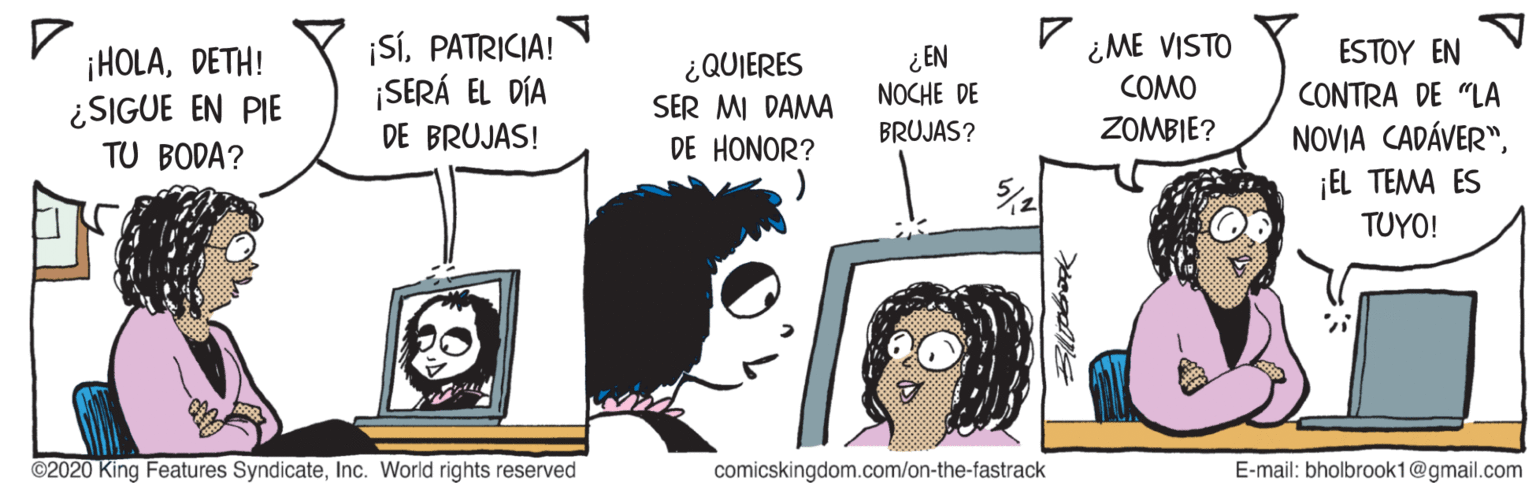 Cartoon OCR: ¡SÍPATRICIA! ¡SERÁ EL DÍA ¿ME VISTO COMO ESTOY EN ¡HOLADETH! ¿SIGUE EN PIE TU BODA? ¿ EN NOCHE DE ¿QUIERES CONTRA DE "LA SER MI DAMA DE HONOR? ZOMBIE? NOVIA CADÁVER"¡EL TEMA ES DE BRUJAS! BRUJAS? TUYO! ©2020 King Features SyndicateInc. World rights reserved comicskingdom.com/on-the-fastrack E-mail: bholbrook1@gmail.com ¡SÍPATRICIA! ¡SERÁ EL DÍA ¿ME VISTO COMO ESTOY EN ¡HOLADETH! ¿SIGUE EN PIE TU BODA? ¿ EN NOCHE DE ¿QUIERES CONTRA DE "LA SER MI DAMA DE HONOR? ZOMBIE? NOVIA CADÁVER"¡EL TEMA ES DE BRUJAS! BRUJAS? TUYO! ©2020 King Features SyndicateInc. World rights reserved comicskingdom.com/on-the-fastrack E-mail: bholbrook1@gmail.com