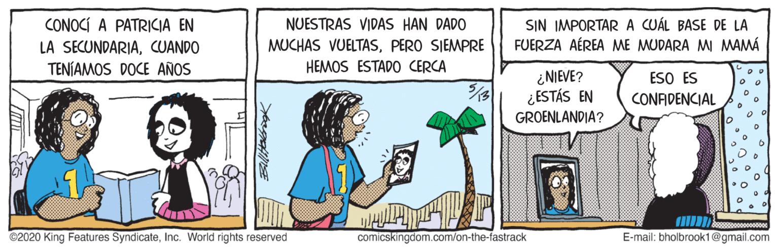 Art OCR: CONOCÍ A PATRICIA EN LA SECUNDARIACUANDO TENÍAMOS DOCE AÑOS NUESTRAS VIDAS HAN DADO SIN IMPORTARA CUÁL BASE DE LA FUERZA AÉREA ME MUDARA MI MAMÁ MUCHAS VUELTASPERO SIEMPRE HEMOS ESTADO CERCA ¿NIEVE? ¿ESTÁS EN GROENLANDIA? ESO ES CONFIDENCIAL ©2020 King Features SyndicateInc. World rights reserved comicskingdom.com/on-the-fastrack E-mail: bholbrook1@gmail.com CONOCÍ A PATRICIA EN LA SECUNDARIACUANDO TENÍAMOS DOCE AÑOS NUESTRAS VIDAS HAN DADO SIN IMPORTARA CUÁL BASE DE LA FUERZA AÉREA ME MUDARA MI MAMÁ MUCHAS VUELTASPERO SIEMPRE HEMOS ESTADO CERCA ¿NIEVE? ¿ESTÁS EN GROENLANDIA? ESO ES CONFIDENCIAL ©2020 King Features SyndicateInc. World rights reserved comicskingdom.com/on-the-fastrack E-mail: bholbrook1@gmail.com