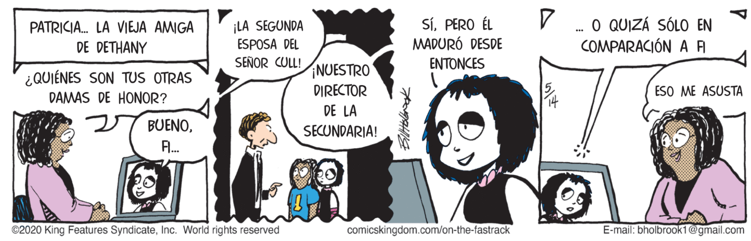 Fictional character OCR: ¡LA SEGUNDA ESPOSA DEL SÍPERO ÉL MADURÓ DESDE . O QUIZÁ SÓLO EN COMPARACIÓN A A PATRICIA. LA VIEJA AMIGA DE DETHANY SEÑOR CULL! ?????ES NUESTRO ¿QUIÉNES SON TUS OTRAS DAMAS DE HONOR? DIRECTOR ESO ME ASUSTA DE LA 27 BUENOSECUNDARIA! A. ©2020 King Features SyndicateInc. World rights reserved comicskingdom.com/on-the-fastrack E-mail: bholbrook1@gmail.com ¡LA SEGUNDA ESPOSA DEL SÍPERO ÉL MADURÓ DESDE . O QUIZÁ SÓLO EN COMPARACIÓN A A PATRICIA. LA VIEJA AMIGA DE DETHANY SEÑOR CULL! ?????ES NUESTRO ¿QUIÉNES SON TUS OTRAS DAMAS DE HONOR? DIRECTOR ESO ME ASUSTA DE LA 27 BUENOSECUNDARIA! A. ©2020 King Features SyndicateInc. World rights reserved comicskingdom.com/on-the-fastrack E-mail: bholbrook1@gmail.com
