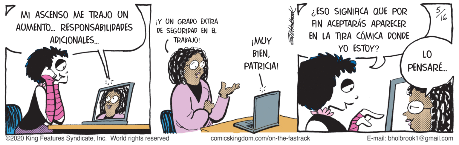 Job OCR: V ¿ESO SIGNIACA QUE POR AN ACEPTARÁS APARECER EN LA TIRA CÓMCA DONDE MI ASCENSO ME TRAJO UN ¡Y UN GRADO EXTRA AUMENTO. RESPONSABILIDADES DE SEGURIDAD EN EL ADICIONALES. ¡MUY BIENPATRICIA! TRABAJO! YO ESTOY? LO PENSARÉ. ©2020 King Features SyndicateInc. World rights reserved comicskingdom.com/on-the-fastrack E-mail: bholbrook1@gmail.com V ¿ESO SIGNIACA QUE POR AN ACEPTARÁS APARECER EN LA TIRA CÓMCA DONDE MI ASCENSO ME TRAJO UN ¡Y UN GRADO EXTRA AUMENTO. RESPONSABILIDADES DE SEGURIDAD EN EL ADICIONALES. ¡MUY BIENPATRICIA! TRABAJO! YO ESTOY? LO PENSARÉ. ©2020 King Features SyndicateInc. World rights reserved comicskingdom.com/on-the-fastrack E-mail: bholbrook1@gmail.com