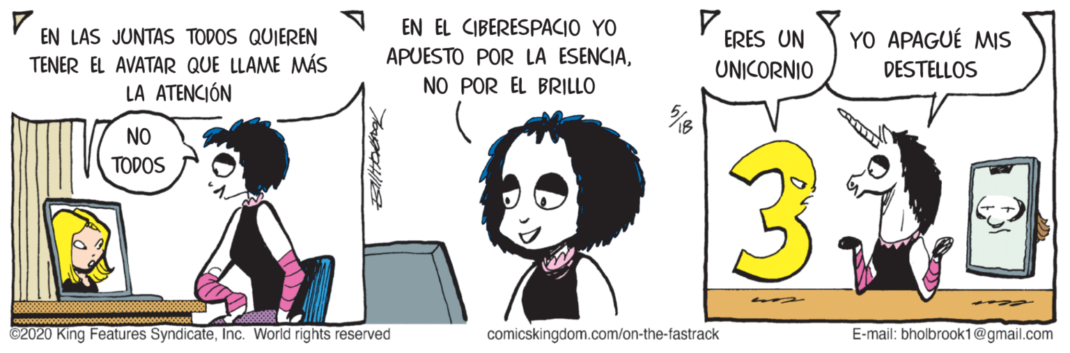 Interaction OCR: EN EL CIBERESPACIO YO APUESTO POR LA ESENCIANO POR EL BRILLO EN LAS JUNTAS TODOS QUIEREN YO APAGUÉ MIS ERES UN UNICORNIO TENER EL AVATAR QUE LLAME MÁS LA ATENCIÓN DESTELLOS NO TODOS ©2020 King Features SyndicateInc. World rights reserved comicskingdom.com/on-the-fastrack E-mail: bholbrook1@gmail.com Bltbeng EN EL CIBERESPACIO YO APUESTO POR LA ESENCIANO POR EL BRILLO EN LAS JUNTAS TODOS QUIEREN YO APAGUÉ MIS ERES UN UNICORNIO TENER EL AVATAR QUE LLAME MÁS LA ATENCIÓN DESTELLOS NO TODOS ©2020 King Features SyndicateInc. World rights reserved comicskingdom.com/on-the-fastrack E-mail: bholbrook1@gmail.com Bltbeng
