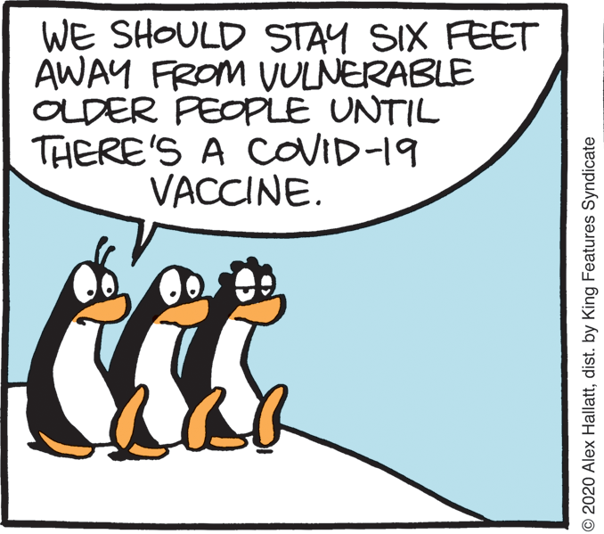 Humour OCR: WE SHOULD STAY SIX FEET AWAY FROM VULNERABLE OLDER PEOPLE UNTIL THERE'S A CoVID-19 VACCINE. © 2020 Alex Hallattdist. by King Features Syndicate WE SHOULD STAY SIX FEET AWAY FROM VULNERABLE OLDER PEOPLE UNTIL THERE'S A CoVID-19 VACCINE. © 2020 Alex Hallattdist. by King Features Syndicate