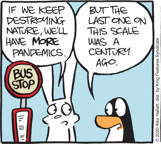 Comics OCR: (F WE KEEP DESTROMING NATUREWE'LL HAVE MORE PANDEMICS. BUT THE LAST ONE ON THIS SCALE WAS A CENTURY AGO. BUS STOP © 2020 Alex Hallattdist. by King Features Syndicate (F WE KEEP DESTROMING NATUREWE'LL HAVE MORE PANDEMICS. BUT THE LAST ONE ON THIS SCALE WAS A CENTURY AGO. BUS STOP © 2020 Alex Hallattdist. by King Features Syndicate