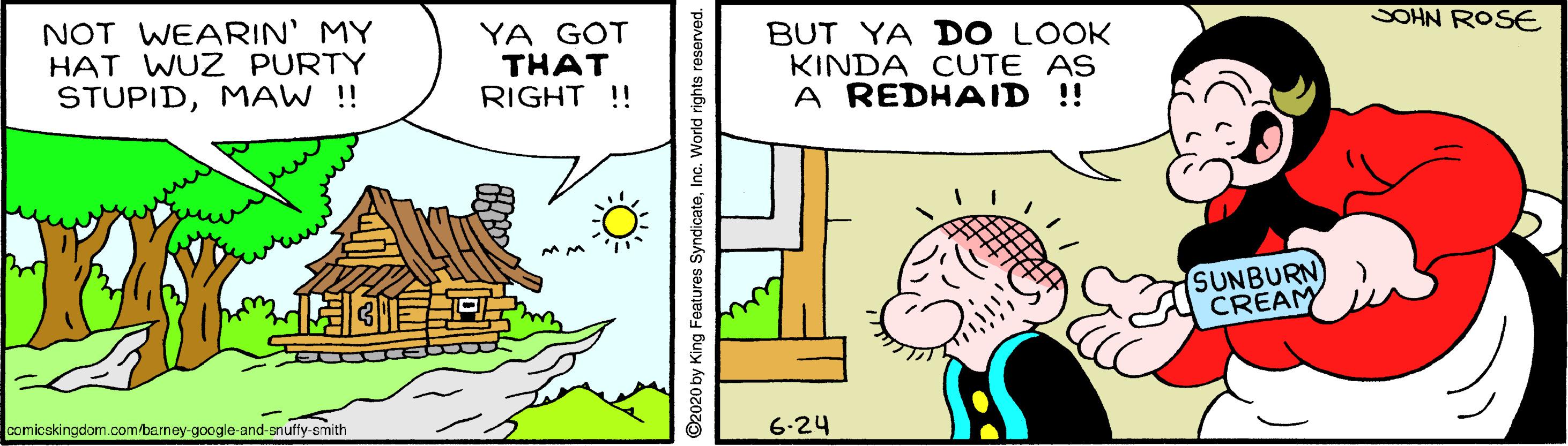Happy OCR: SOHN ROSE NOT WEARIN' MY HAT WUZ PURTY STUPIDMAW ! YA GOT THAT RIGHT !! BUT YA DO LOOK KINDA CUTE AS A REDHAID !! SUNBURN CREAM E comicskingdom.com/barney-google-and-snuffy-smith 6-24 O2020 by King Features SyndicateInc. World rights reserved SOHN ROSE NOT WEARIN' MY HAT WUZ PURTY STUPIDMAW ! YA GOT THAT RIGHT !! BUT YA DO LOOK KINDA CUTE AS A REDHAID !! SUNBURN CREAM E comicskingdom.com/barney-google-and-snuffy-smith 6-24 O2020 by King Features SyndicateInc. World rights reserved
