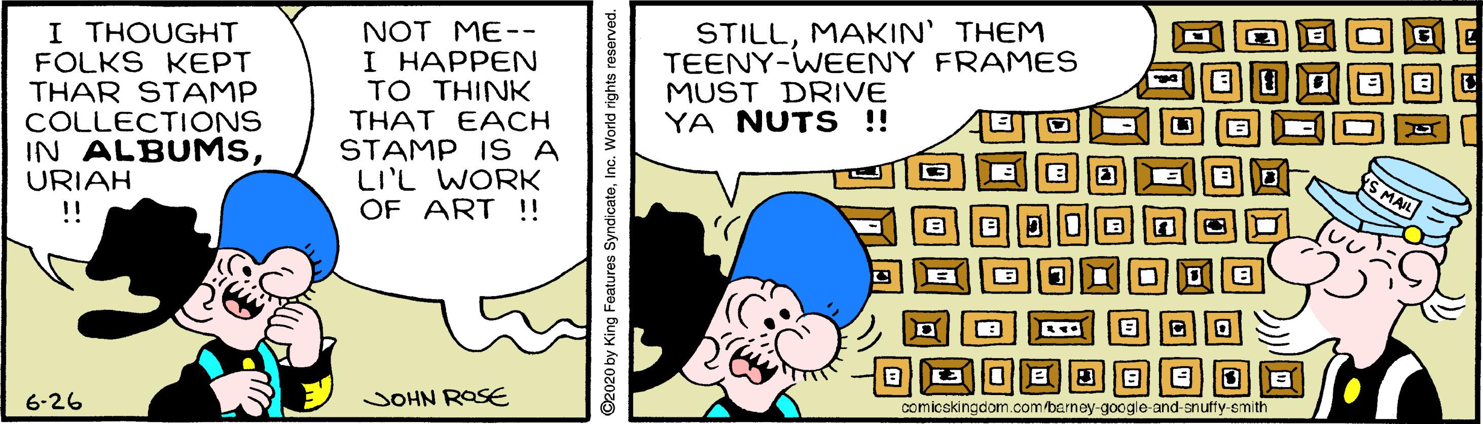 Happy OCR: I THOUGHT FOLKS KEPT THAR STAMP COLLECTIONS IN ALBUMSURIAH !! NOT ME-- I HAPPEN TO THINK STILLMAKIN' THEM TEENY-WEENY FRAMES MUST DRIVE YA NUTS !! THAT EACH STAMP I S A LI'L WORK OF ART !! S MAIL 6-26 JOHN ROSE comicskingdom.com/barney-google-and-snuffy-smith 020 by King Features SyndicateInc. World rights I THOUGHT FOLKS KEPT THAR STAMP COLLECTIONS IN ALBUMSURIAH !! NOT ME-- I HAPPEN TO THINK STILLMAKIN' THEM TEENY-WEENY FRAMES MUST DRIVE YA NUTS !! THAT EACH STAMP I S A LI'L WORK OF ART !! S MAIL 6-26 JOHN ROSE comicskingdom.com/barney-google-and-snuffy-smith 020 by King Features SyndicateInc. World rights