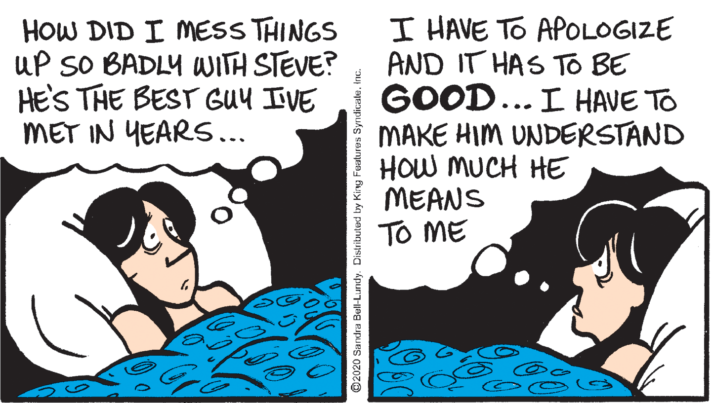 Comics OCR: HOW DID I MESS THINGS uP SO BADLY WITH STEVE? HE'S THE BEST GUY IVE MET IN YEARS... I HAVE TO APOLOGIZE AND IT HAS TTo BE GOOD... I HAVE TO MAKE HIM UNDERSTAND HOW MUCH HE MEANS TO ME @2020 Sandra Bell-Lundy. Distributed by King Features SyndicaleInc. HOW DID I MESS THINGS uP SO BADLY WITH STEVE? HE'S THE BEST GUY IVE MET IN YEARS... I HAVE TO APOLOGIZE AND IT HAS TTo BE GOOD... I HAVE TO MAKE HIM UNDERSTAND HOW MUCH HE MEANS TO ME @2020 Sandra Bell-Lundy. Distributed by King Features Syndicale