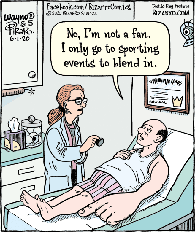 Parallel OCR: Facebook.com/BizarroComics ©2020 BIZARRO STUDIOS Dist. b9 King Features BIZARRO.COM Wayno® NoI'm not a fan. I only go to sporting eVents to blend in. 6.1•20 Facebook.com/BizarroComics ©2020 BIZARRO STUDIOS Dist. b9 King Features BIZARRO.COM Wayno® NoI'm not a fan. I only go to sporting eVents to blend in. 6.1•20