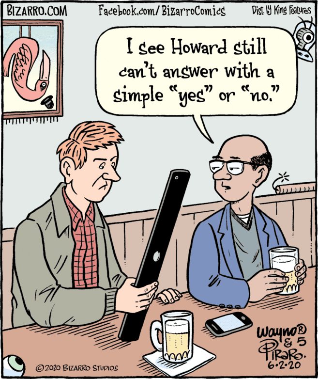 Publication OCR: BIZARRO.COM Facebook.com/BizarroComics Dist Y King Fatures I see Howard still can't answer with a 77 simple "yes" or "no." Wayno® © 2020 BIZARRO STUDIOS 6.2-20 BIZARRO.COM Facebook.com/BizarroComics Dist Y King Fatures I see Howard still can't answer with a 77 simple "yes" or "no." Wayno® © 2020 BIZARRO STUDIOS 6.2-20
