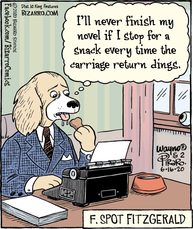 Fiction OCR: Dist. b9 King Features BIZARRO.COM I'll never finish my novel if I stop for a snack every time the carriage return dings. Wayno® '& 2 K2 F. SPOT FITZGERALD ©2020 BIZARRO STUDIOS Facebook.com/BizarroComics Dist. b9 King Features BIZARRO.COM I'll never finish my novel if I stop for a snack every time the carriage return dings. Wayno® '& 2 K2 F. SPOT FITZGERALD ©2020 BIZARRO STUDIOS Facebook.com/BizarroComics