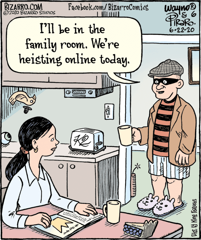 Art OCR: BIZARRO.COM © 2020 BIZARRO STUDIOS Facebook.com/ BizarroComies Wayno® TIR?RO. 6.22.20 I'll be in the family room. We're heisting online today. O TA O 42 Dist. Y King Features BIZARRO.COM © 2020 BIZARRO STUDIOS Facebook.com/ BizarroComies Wayno® TIR?RO. 6.22.20 I'll be in the family room. We're heisting online today. O TA O 42 Dist. Y King Features