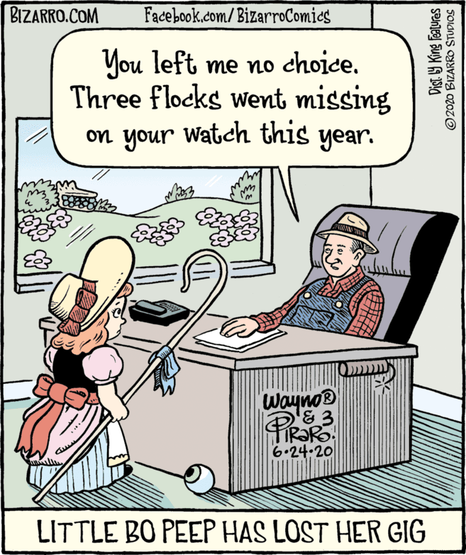 Comic book OCR: BIZARRO.COM Facebook.com/ BizarroComics You left me no choice. Three flocks went missing on your Watch this year. &3 PRORS 6.24.20 LITTLE BO PEEP HAS LOST HER GIG Dist Y King features © 2020 BIZARO STUDIOS BIZARRO.COM Facebook.com/ BizarroComics You left me no choice. Three flocks went missing on your Watch this year. &3 PRORS 6.24.20 LITTLE BO PEEP HAS LOST HER GIG Dist Y King features © 2020 BIZARO STUDIOS
