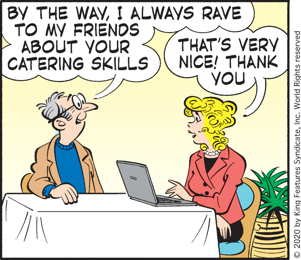 Comics OCR: BY THE WAYI ALWAYS RAVE TO MY FRIENDS ABOUT YOUR CATERING SKILLS THAT'S VERY NICE! THANK YOU O 2020 by King Features SyndicateInc. World Rights reserved BY THE WAYI ALWAYS RAVE TO MY FRIENDS ABOUT YOUR CATERING SKILLS THAT'S VERY NICE! THANK YOU O 2020 by King Features SyndicateInc. World Rights reserved