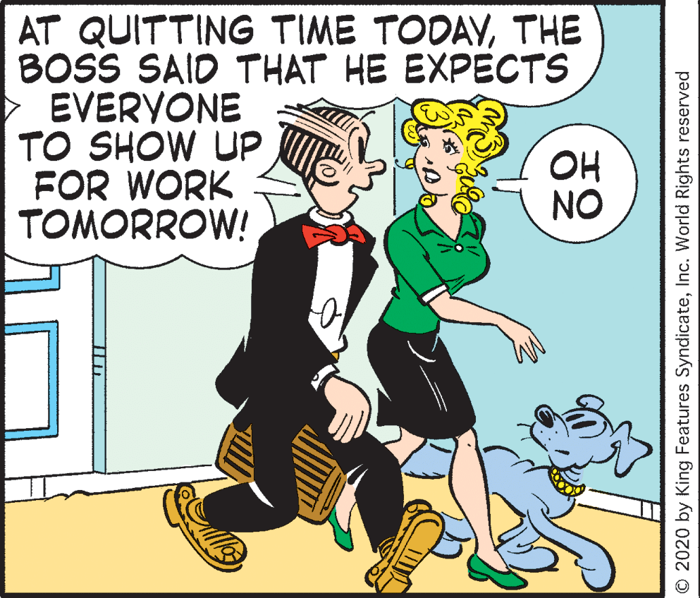 Pleased OCR: AT QUITTING TIME TODAYTHE BOSS SAID THAT HE EXPECTS EVERYONE TO SHOW UP FOR WORK TOMORROW! OH NO © 2020 by King Features SyndicateInc. World Rights reserved AT QUITTING TIME TODAYTHE BOSS SAID THAT HE EXPECTS EVERYONE TO SHOW UP FOR WORK TOMORROW! OH NO © 2020 by King Features SyndicateInc. World Rights reserved