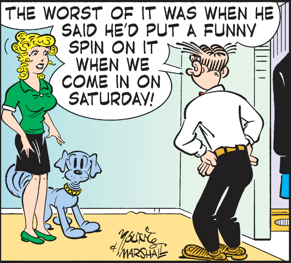 Cartoon OCR: THE WORST OF IT WAS WHEN HE SAID HE'D PUT A FUNNY SPIN ON IT WHEN WE COME IN ON SATURDAY! MARSHAL THE WORST OF IT WAS WHEN HE SAID HE'D PUT A FUNNY SPIN ON IT WHEN WE COME IN ON SATURDAY! MARSHAL