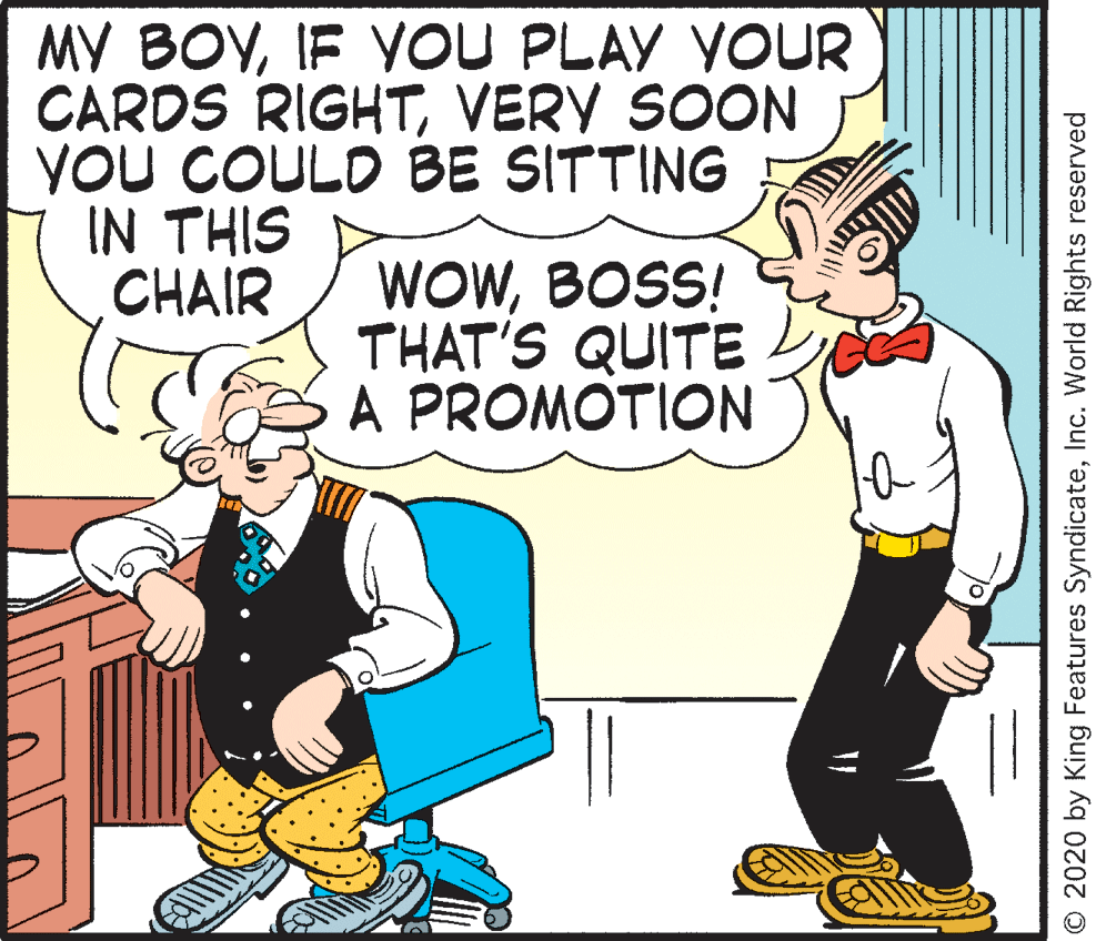 Graphics OCR: MY BOYIF VOU PLAY YOUR CARDS RIGHTVERY SOON YOU COULD BE SITTING IN THIS CHAIR WOWBOSS! THAT'S QUITE A PROMOTION © 2020 by King Features SyndicateInc. World Rights reserved MY BOYIF VOU PLAY YOUR CARDS RIGHTVERY SOON YOU COULD BE SITTING IN THIS CHAIR WOWBOSS! THAT'S QUITE A PROMOTION © 2020 by King Features SyndicateInc. World Rights reserved