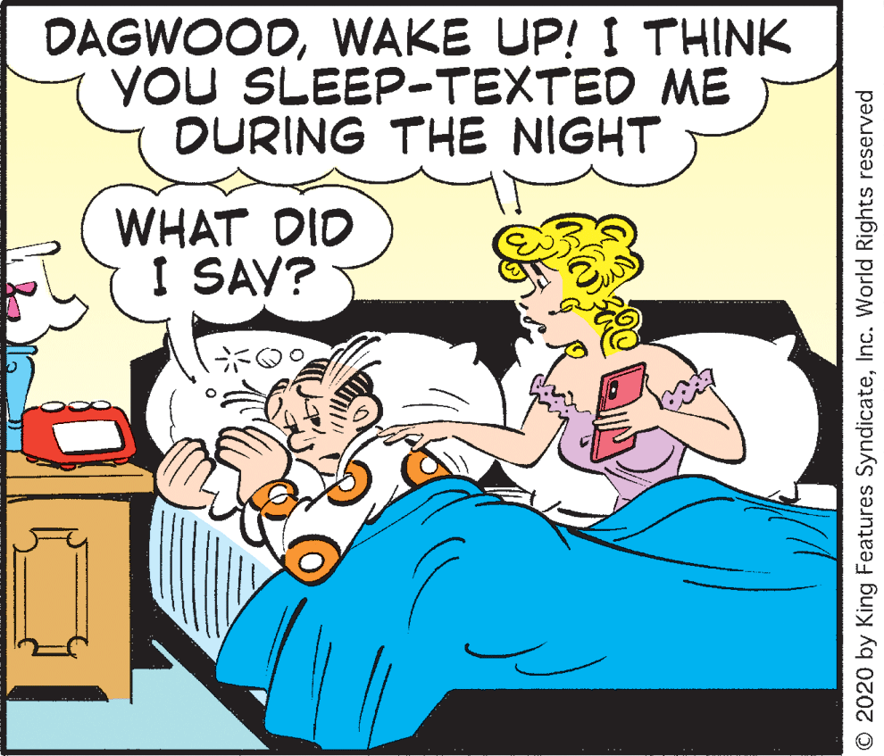 Creative arts OCR: DAGWOODWAKE UP! I THINK YOU SLEEP-TEXTED ME OURING THE NIGHT WHAT DID I SAV? © 2020 by King Features SyndicateInc. World Rights reserved DAGWOODWAKE UP! I THINK YOU SLEEP-TEXTED ME OURING THE NIGHT WHAT DID I SAV? © 2020 by King Features SyndicateInc. World Rights reserved