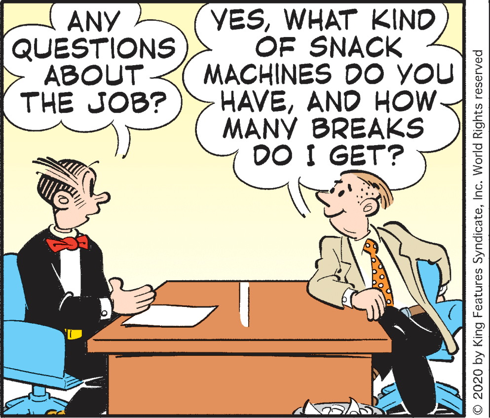 Animated cartoon OCR: ANY QUESTIONS ABOUT THE JOB? VESWHAT KINO OF SNACK MACHINES DO YOU HAVEAND HOW MANY BREAKS DO I GET? O 2020 by King Features SyndicateInc. World Rights reserved ANY QUESTIONS ABOUT THE JOB? VESWHAT KINO OF SNACK MACHINES DO YOU HAVEAND HOW MANY BREAKS DO I GET? O 2020 by King Features SyndicateInc. World Rights reserved