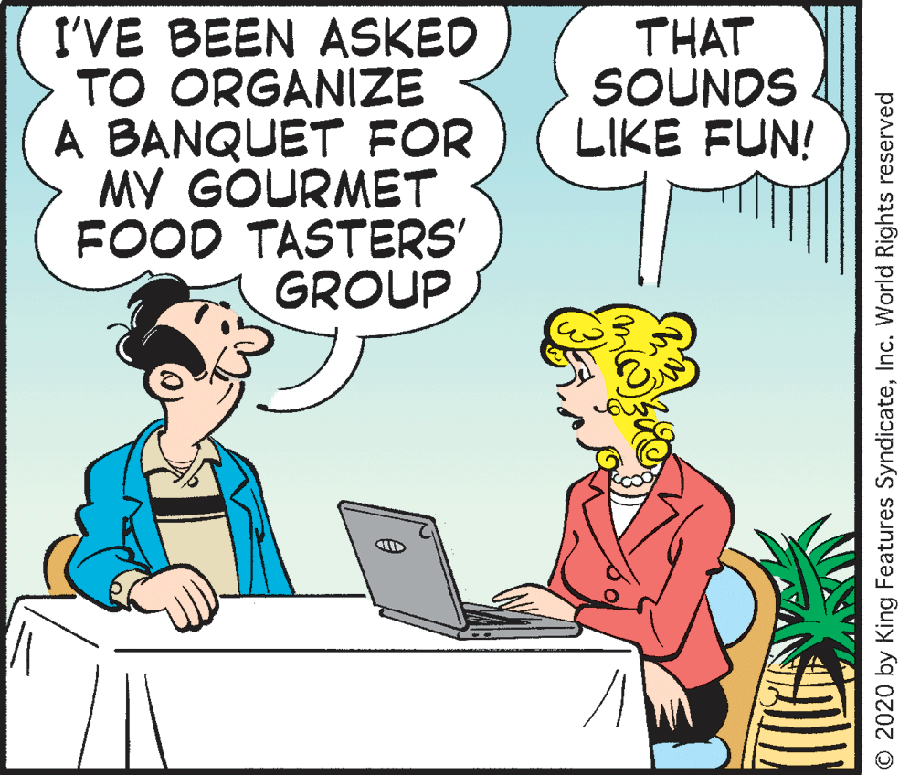 Rectangle OCR: I'VE BEEN ASKED TO ORGANIZE A BANQUET FOR MY GOURMET FOOD TASTERS' GROUP THAT SOUNDS LIKE FUN! O 2020 by King Features SyndicateInc. World Rights reserved I'VE BEEN ASKED TO ORGANIZE A BANQUET FOR MY GOURMET FOOD TASTERS' GROUP THAT SOUNDS LIKE FUN! O 2020 by King Features SyndicateInc. World Rights reserved