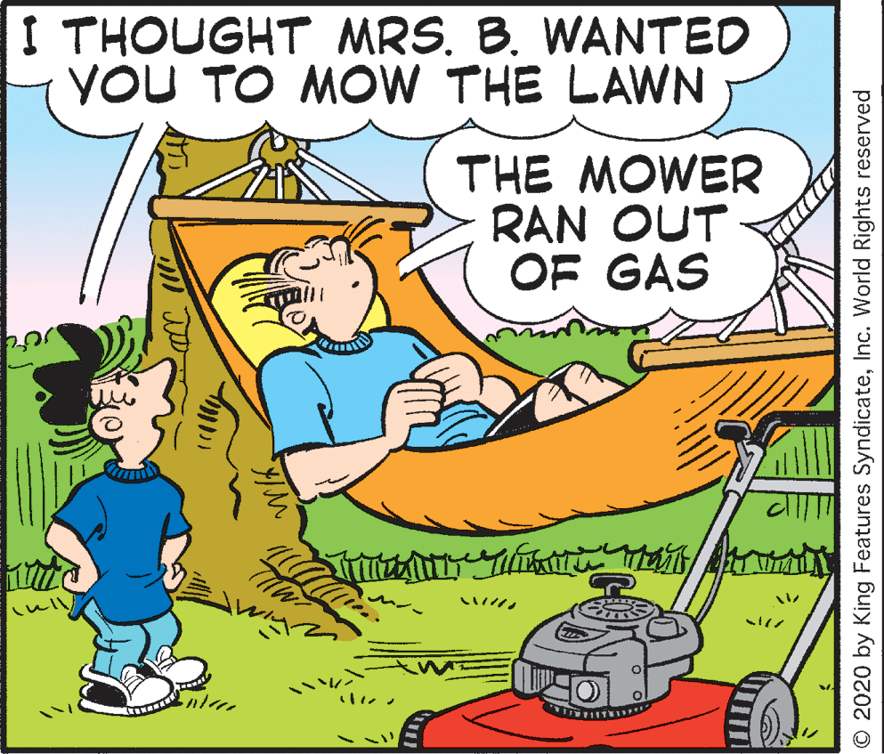 Mammal OCR: I THOUGHT MRS. B. WANTED YOU TO MOW THE LAWN THE MOWER RAN OUT OF GAS ? ?? O 2020 by King Features SyndicateInc. World Rights reserved I THOUGHT MRS. B. WANTED YOU TO MOW THE LAWN THE MOWER RAN OUT OF GAS ? ?? O 2020 by King Features SyndicateInc. World Rights reserved