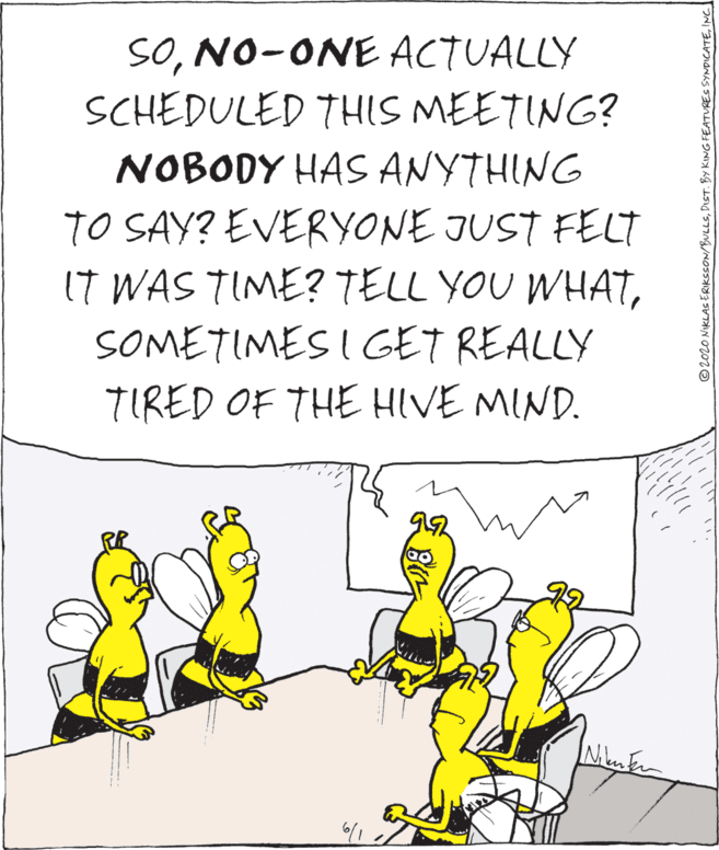 Fiction OCR: SONO-ONE ACTUALLY SCHEDULED THIS MEETING? NOBODY HAS ANYTHING TO SAY? EVERYONE JUST FELT IT WAS TIME? TELL YOU WHATSOMETIMES I GET REALLY TIRED OF THE HIVE MIND. ©2020 NIKLAS ERIKSSON/BULLSINC SONO-ONE ACTUALLY SCHEDULED THIS MEETING? NOBODY HAS ANYTHING TO SAY? EVERYONE JUST FELT IT WAS TIME? TELL YOU WHATSOMETIMES I GET REALLY TIRED OF THE HIVE MIND. ©2020 NIKLAS ERIKSSON/BULLSDIST. BY KING FEATURES SYNDICATE