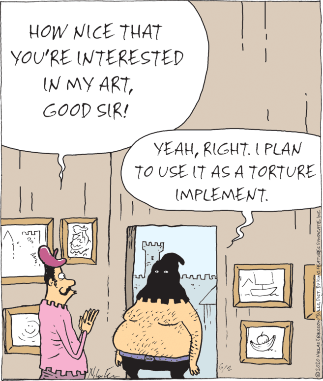 Humour OCR: HOW NICE THAT YOU'RE INTERESTED IN MY ARTGOOD SIR! YEAHRIGHT. I PLAN TO USE IT AS A TORTURE IMPLEMENT. 6/2 ©2020 NIKLAS ERIKSSON/BULLSINC. | HOW NICE THAT YOU'RE INTERESTED IN MY ARTGOOD SIR! YEAHRIGHT. I PLAN TO USE IT AS A TORTURE IMPLEMENT. 6/2 ©2020 NIKLAS ERIKSSON/BULLSDIST. BY KING FEATURES SYNDICATEINC. |