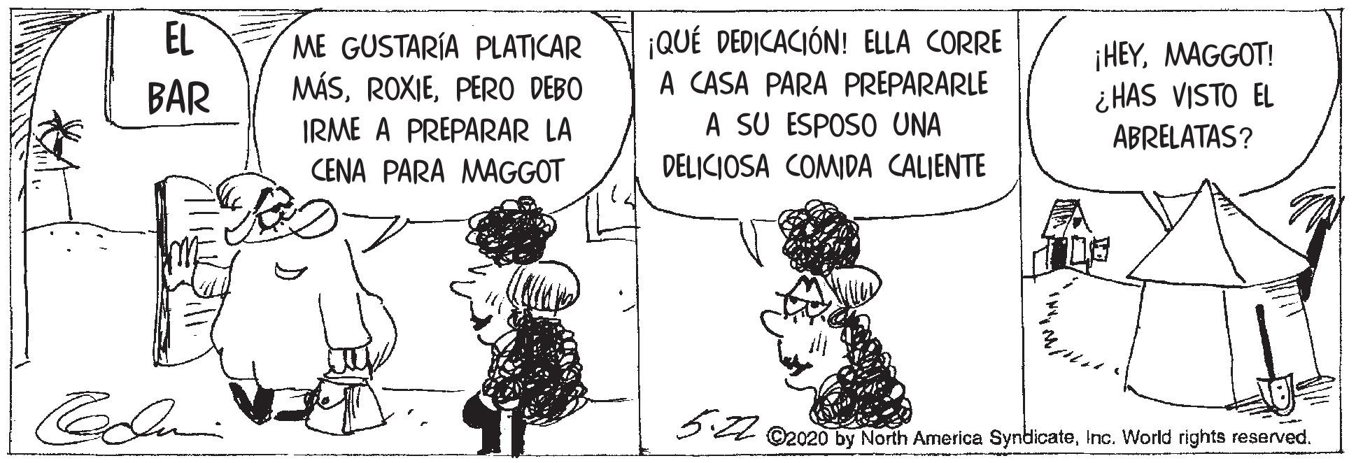Art OCR: EL ¡QUÉ DEDICACIÓN! ELLA CORRE A CASA PARA PREPARARLE A SU ESPOSO UNA ME GUSTARÍA PLATICAR ¡HEYMAGGOT! ¿ HAS VISTO EL BAR MÁSPERO DEBO IRME A PREPARAR LA ABRELATAS? CENA PARA MAGGOT DELICIOSA COMIDA CALIENTE 3 4 ©2020 by North America SyndicateInc. World rights reserved. EL ¡QUÉ DEDICACIÓN! ELLA CORRE A CASA PARA PREPARARLE A SU ESPOSO UNA ME GUSTARÍA PLATICAR ¡HEYMAGGOT! ¿ HAS VISTO EL BAR MÁSPERO DEBO IRME A PREPARAR LA ABRELATAS? CENA PARA MAGGOT DELICIOSA COMIDA CALIENTE 3 4 ©2020 by North America SyndicateInc. World rights reserved.
