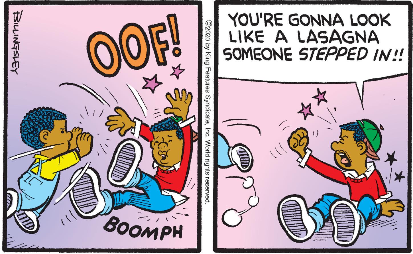 Animation OCR: OOF! YOU'RE GONNA LOOK LIKE A LASAGNA SOMEONE STEPPED IN!! BOOMPH D ©2020 by King Features SyndicateInc. World rights reserved. BILLINGSLEY OOF! YOU'RE GONNA LOOK LIKE A LASAGNA SOMEONE STEPPED IN!! BOOMPH D ©2020 by King Features SyndicateInc. World rights reserved. BILLINGSLEY