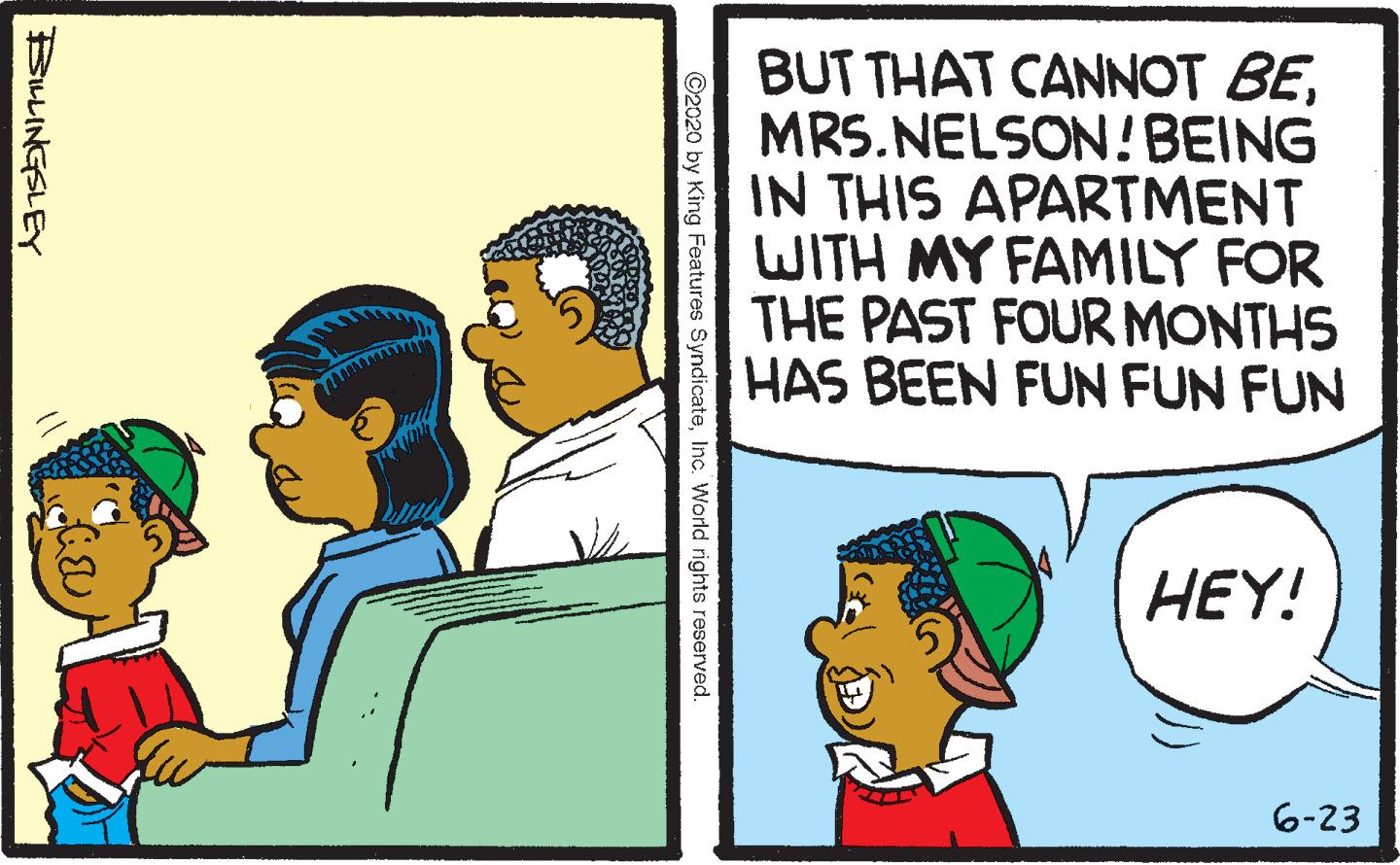 Parallel OCR: BUT THAT CANNOT BEMRS.NELSON!BEING IN THIS APARTMENT WITH MY FAMILY FOR THE PAST FOUR MONTHS HAS BEEN FUN FUN FUN HEY! 6-23 ©2020 by King Features SyndicateInc. World rights reserved. BULINGSLEY BUT THAT CANNOT BEMRS.NELSON!BEING IN THIS APARTMENT WITH MY FAMILY FOR THE PAST FOUR MONTHS HAS BEEN FUN FUN FUN HEY! 6-23 ©2020 by King Features SyndicateInc. World rights reserved. BULINGSLEY