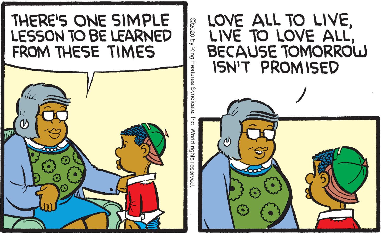 Conversation OCR: THERE'S ONE SIMPLE LESSON TO BE LEARNED FROM THESE TIMES LOVE ALL TO LIVEBECAUSE TOMORROW ISN'T PROMISED ©2020 by King Features SyndicateInc. World rights reserved. THERE'S ONE SIMPLE LESSON TO BE LEARNED FROM THESE TIMES LOVE ALL TO LIVELIVE TO LOVE ALLBECAUSE TOMORROW ISN'T PROMISED ©2020 by King Features SyndicateInc. World rights reserved.