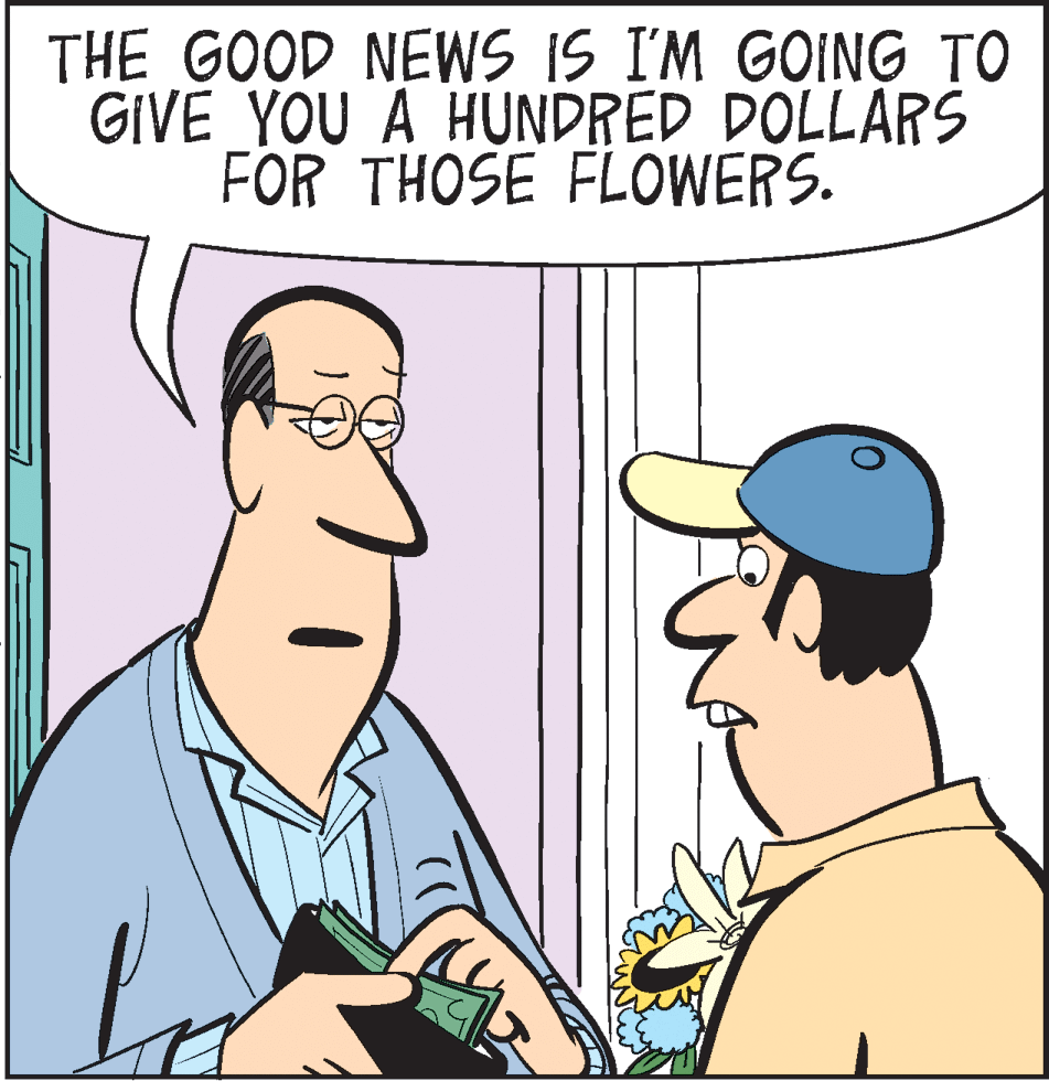 Cartoon OCR: THE GOOD NEWS IS I'M GOING TO GIVE YOU A HUNDRED DOLLARS FOR THOSE FLOWERS. THE GOOD NEWS IS I'M GOING TO GIVE YOU A HUNDRED DOLLARS FOR THOSE FLOWERS.