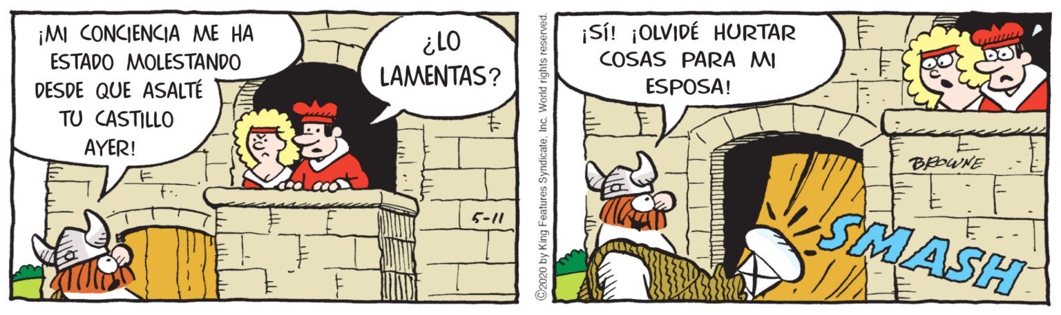 Conversation OCR: ¡MI CONCIENCIA ME HA ESTADO MOLESTANDO 01? LAMENTAS? ¡Si! ¡OLVIDÉ HURTAR COSAS PARA MI ESPOSA! DESDE QUE ASALTÉ TU CASTILLO AYER! BEOWNE SMASH 5-11 2020 by King Features Syndicate ¡MI CONCIENCIA ME HA ESTADO MOLESTANDO 01? LAMENTAS? ¡Si! ¡OLVIDÉ HURTAR COSAS PARA MI ESPOSA! DESDE QUE ASALTÉ TU CASTILLO AYER! BEOWNE SMASH 5-11 2020 by King Features Syndicate