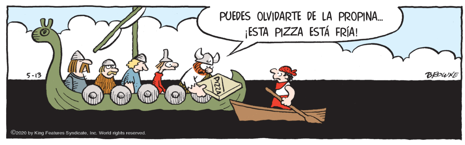 Watercraft OCR: PUEDES OLVIDARTE DE LA PROPINA. ¡ESTA PIZZA ESTÁ FRÍA! 5-13 BROWNE ©2020 by King Features SyndicateInc. World rights reserved. PUEDES OLVIDARTE DE LA PROPINA. ¡ESTA PIZZA ESTÁ FRÍA! 5-13 BROWNE ©2020 by King Features SyndicateInc. World rights reserved.