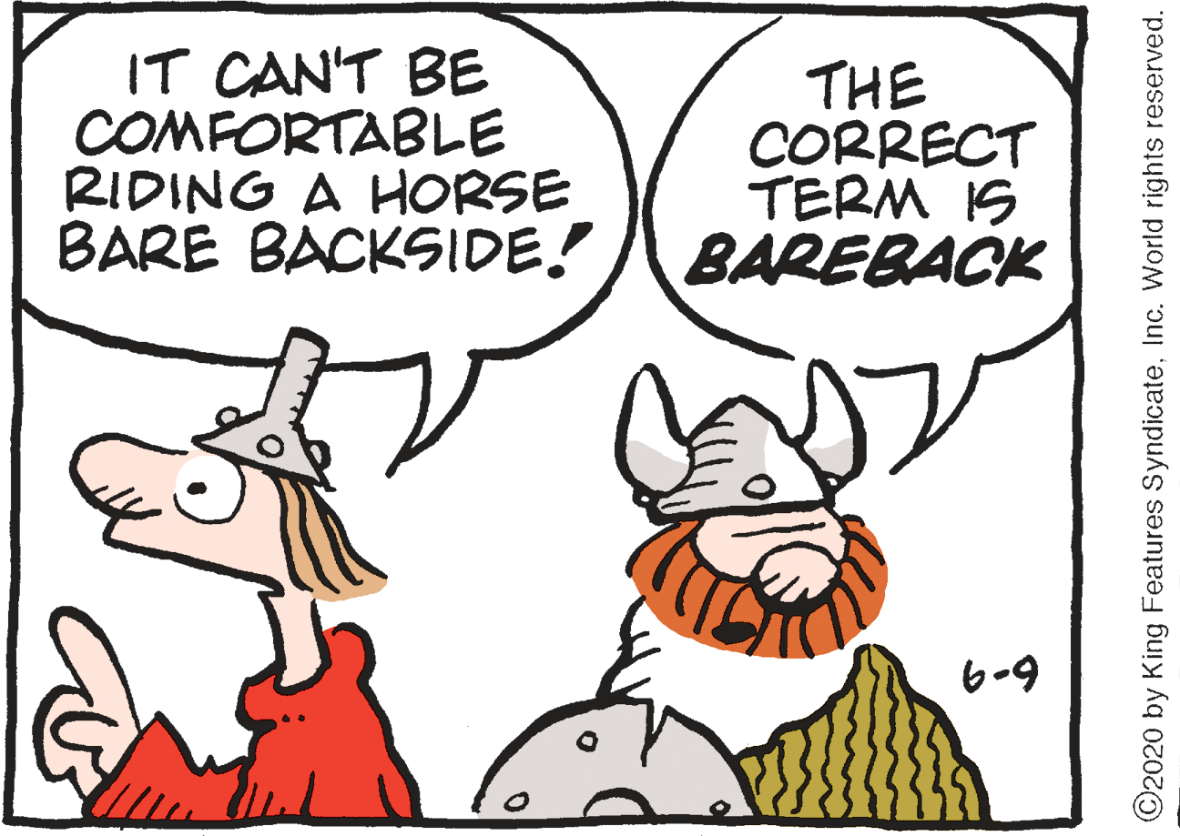 Font OCR: IT CAN'T BE COMFORTABLE RIDING A HORSE BARE BACKSIDE! THE CORRECT TERM IS BAREBACK 6-9 ©2020 by King Features SyndicateInc. World rights reserved. IT CAN'T BE COMFORTABLE RIDING A HORSE BARE BACKSIDE! THE CORRECT TERM IS BAREBACK 6-9 ©2020 by King Features SyndicateInc. World rights reserved.