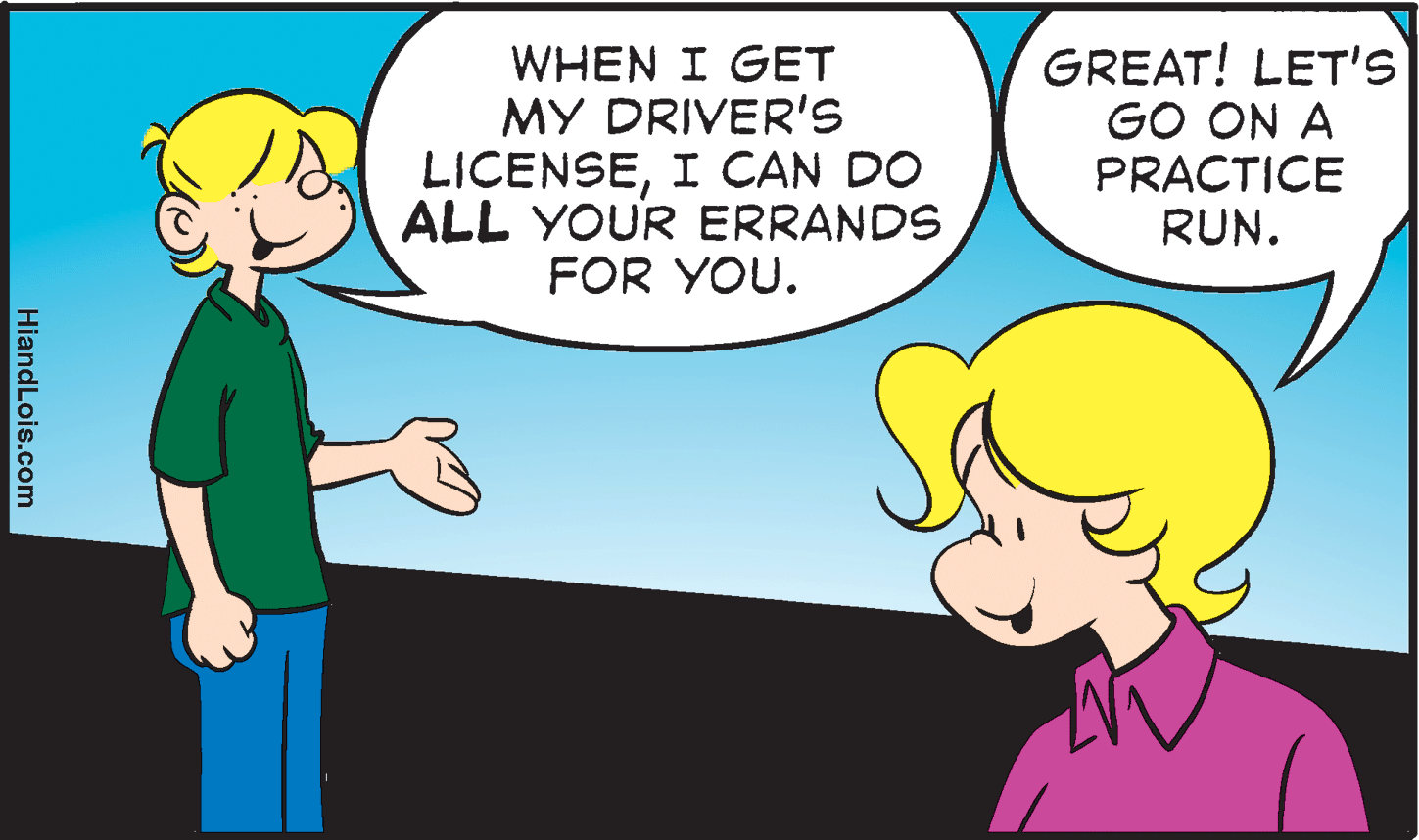 Font OCR: WHEN I GET MY DRIVER'S !a LICENSEI CAN DO ALL YOUR ERRANDS FOR YOU. GREAT! LET'S GO ON A PRACTICE RUN. HiandLois.com WHEN I GET MY DRIVER'S !a LICENSEI CAN DO ALL YOUR ERRANDS FOR YOU. GREAT! LET'S GO ON A PRACTICE RUN. HiandLois.com