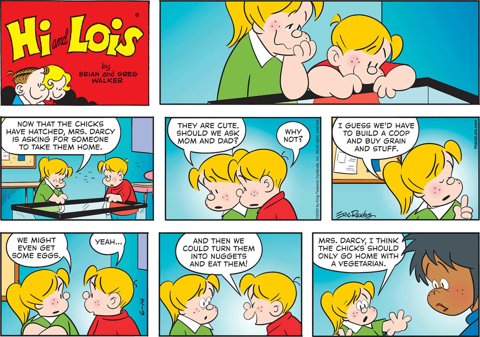 Organism OCR: Hi Lois and by BRIAN and GREG WALKER NOW THAT THE CHICKS HAVE HATCHEDMRS. DARCY IS ASKING FOR SOMEONE TO TAKE THEM HOME. THEY ARE CUTE. SHOULD WE ASK MOM AND DAD? I GUESS WE'D HAVE TO BUILD A COOP AND BUY GRAIN AND STUFF. WHY NOT? WE MIGHT EVEN GET SOME EGGS. AND THEN WE COULD TURN THEM INTO NUGGETS AND EAT THEM! MRS. DARCYI THINK THE CHICKS SHOULD ONLY GO HOME WITH A VEGETARIAN. YEAH... Hi Lois and by BRIAN and GREG WALKER NOW THAT THE CHICKS HAVE HATCHEDMRS. DARCY IS ASKING FOR SOMEONE TO TAKE THEM HOME. THEY ARE CUTE. SHOULD WE ASK MOM AND DAD? I GUESS WE'D HAVE TO BUILD A COOP AND BUY GRAIN AND STUFF. WHY NOT? WE MIGHT EVEN GET SOME EGGS. AND THEN WE COULD TURN THEM INTO NUGGETS AND EAT THEM! MRS. DARCYI THINK THE CHICKS SHOULD ONLY GO HOME WITH A VEGETARIAN. YEAH...