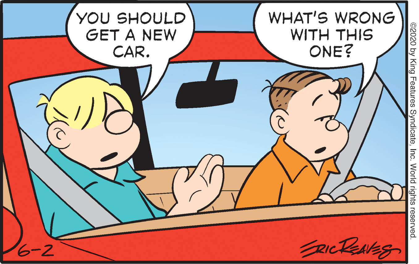 Interaction OCR: YOU SHOULD GET A NEW CAR. WHAT'S WRONG WITH THIS ONE? 6-2 ©2020 by King Features SyndicateInc. World rights reserved. YOU SHOULD GET A NEW CAR. WHAT'S WRONG WITH THIS ONE? 6-2 ©2020 by King Features SyndicateInc. World rights reserved.