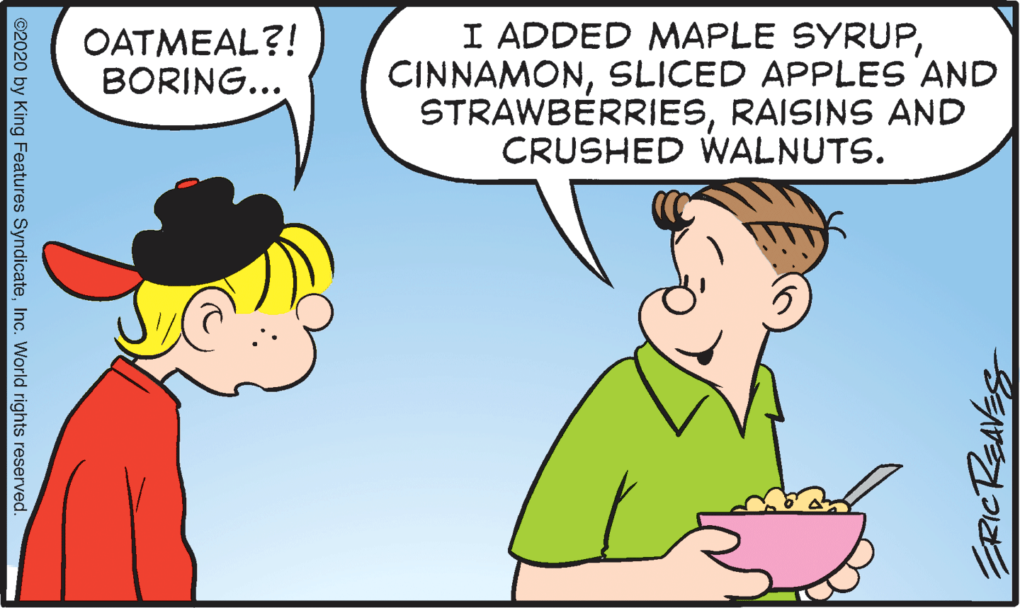 Line OCR: OATMEAL?! BORING... I ADDED MAPLE SYRUPSLICED APPLES AND STRAWBERRIESRAISINS AND CRUSHED WALNUTS. ©2020 by King Features SyndicateInc. World rights reserved. OATMEAL?! BORING... I ADDED MAPLE SYRUPSLICED APPLES AND STRAWBERRIESRAISINS AND CRUSHED WALNUTS. ©2020 by King Features SyndicateInc. World rights reserved.