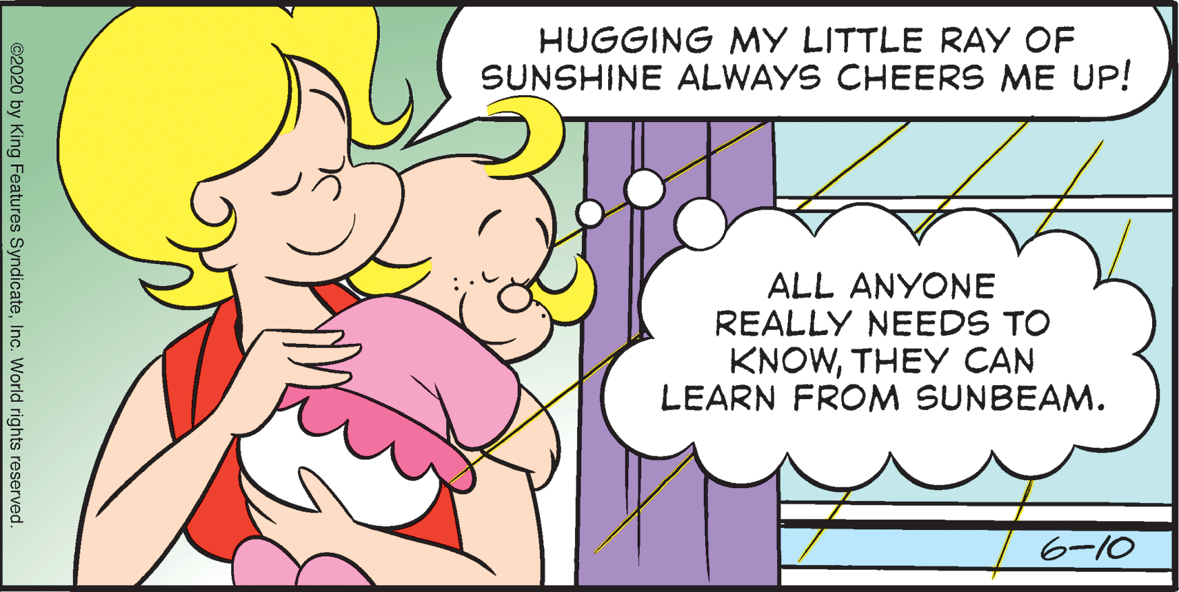 Sharing OCR: HUGGING MY LITTLE RAY OF SUNSHINE ALWAYS CHEERS ME UP! ALL ANYONE REALLY NEEDS TO KNOWTHEY CAN LEARN FROM SUNBEAM. 6-10 ©2020 by King Features SyndicateInc. World rights reserved. HUGGING MY LITTLE RAY OF SUNSHINE ALWAYS CHEERS ME UP! ALL ANYONE REALLY NEEDS TO KNOWTHEY CAN LEARN FROM SUNBEAM. 6-10 ©2020 by King Features SyndicateInc. World rights reserved.