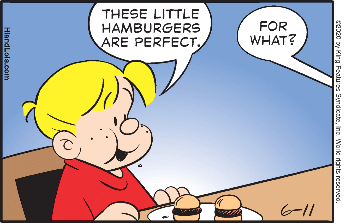 Font OCR: THESE LITTLE HAMBURGERS ARE PERFECT. FOR WHAT? 6-11 ©2020 by King Features SyndicateInc. World rights reserved. HiandLois.com THESE LITTLE HAMBURGERS ARE PERFECT. FOR WHAT? 6-11 ©2020 by King Features SyndicateInc. World rights reserved. HiandLois.com