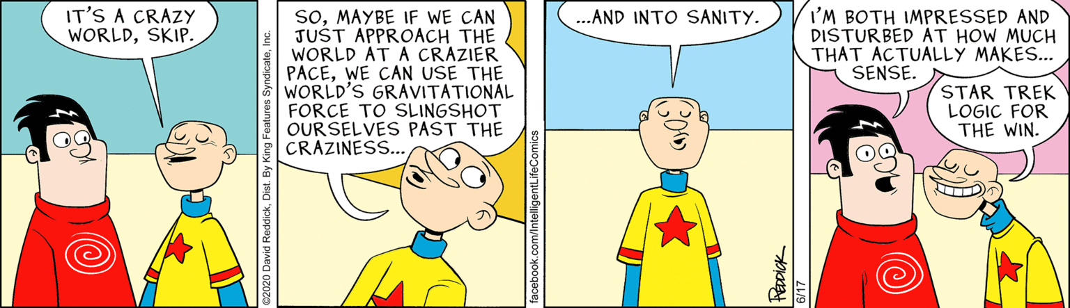 Illustration OCR: IT'S A CRAZY WORLDSKIP. soMAYBE IF WE CAN JUŠT APPROACH THE WORLD AT A CRAZIER PACEWE CAN USE THE WORLD'S GRAVITATIONAL FORCE TO SLINGSHOT OURSELVES PAST THE CRAZINES.. I'M BOTH IMPRESSED AND DISTURBED AT HOW MUCH THAT ACTUALLY MAKES... SENSE. ..AND INTO SANITY. STAR TREK LOGIC FOR THE WIN. 2020 David ReddickDist. By King Features Syndicat facebook.com/intelligentLifeComic IT'S A CRAZY WORLDSKIP. soMAYBE IF WE CAN JUŠT APPROACH THE WORLD AT A CRAZIER PACEWE CAN USE THE WORLD'S GRAVITATIONAL FORCE TO SLINGSHOT OURSELVES PAST THE CRAZINES.. I'M BOTH IMPRESSED AND DISTURBED AT HOW MUCH THAT ACTUALLY MAKES... SENSE. ..AND INTO SANITY. STAR TREK LOGIC FOR THE WIN. 2020 David ReddickDist. By King Features Syndicat facebook.com/intelligentLifeComic