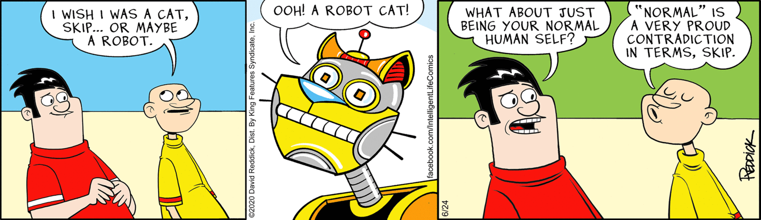 Fictional character OCR: OOH! A ROBOT CAT! I WISH I WAS A CATSKIP... OR MAYBE A ROBOT. WHAT ABOUT JUST BEING YOUR NORMAL HUMAN SELF? "NORMAL" 1S A VERY PROUD CONTRADICTION IN TERMSSKIP. acebook.com/IntelligentLifeComics FEDDICK OOH! A ROBOT CAT! I WISH I WAS A CATSKIP... OR MAYBE A ROBOT. WHAT ABOUT JUST BEING YOUR NORMAL HUMAN SELF? "NORMAL" 1S A VERY PROUD CONTRADICTION IN TERMSSKIP. acebook.com/IntelligentLifeComics FEDDICK