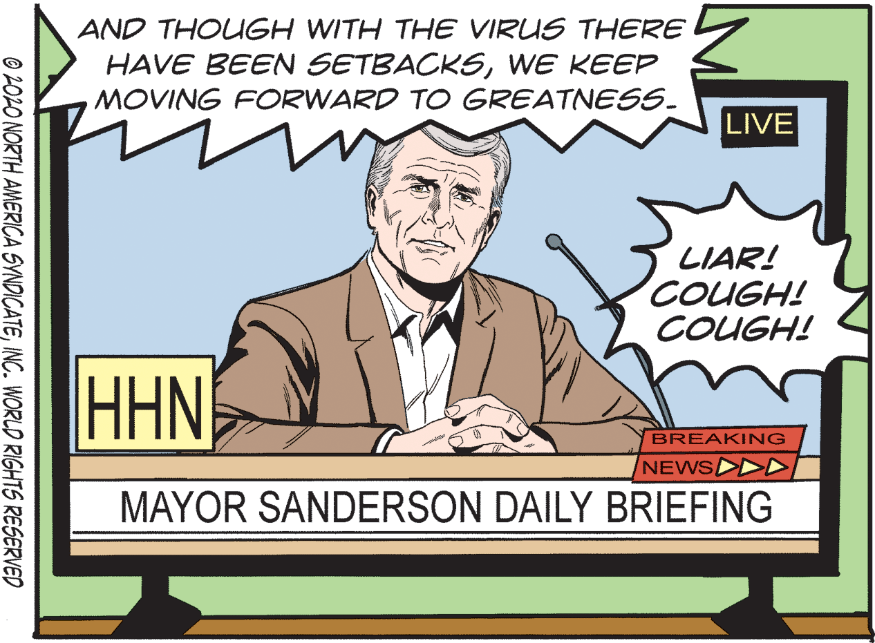 Illustration OCR: AND THOUGH WITH THE VIRUS THERE HAVE BEEN SETBACKSWE KEEP MOVING FORWARD TO GREATNESS. LIVE LIAR! COUGH! COUGH! HHN BREAKING NEWS MAYOR SANDERSON DAILY BRIEFING O 202O NORTH AMERICA SYNDICATEINC. WORLD RIGHTS RESERVED AND THOUGH WITH THE VIRUS THERE HAVE BEEN SETBACKSWE KEEP MOVING FORWARD TO GREATNESS. LIVE LIAR! COUGH! COUGH! HHN BREAKING NEWS MAYOR SANDERSON DAILY BRIEFING O 202O NORTH AMERICA SYNDICATEINC. WORLD RIGHTS RESERVED