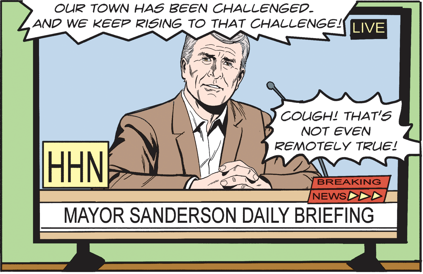 Line OCR: OUR TOWN HAS BEEN CHALLENGED. AND WE KEEP RISING TO THAT CHALLENGE! IVE COUGH! THAT'S NOT EVEN REMOTELY TRUE! HHN BREAKING NEWS D MAYOR SANDERSON DAILY BRIEFING OUR TOWN HAS BEEN CHALLENGED. AND WE KEEP RISING TO THAT CHALLENGE! IVE COUGH! THAT'S NOT EVEN REMOTELY TRUE! HHN BREAKING NEWS D MAYOR SANDERSON DAILY BRIEFING