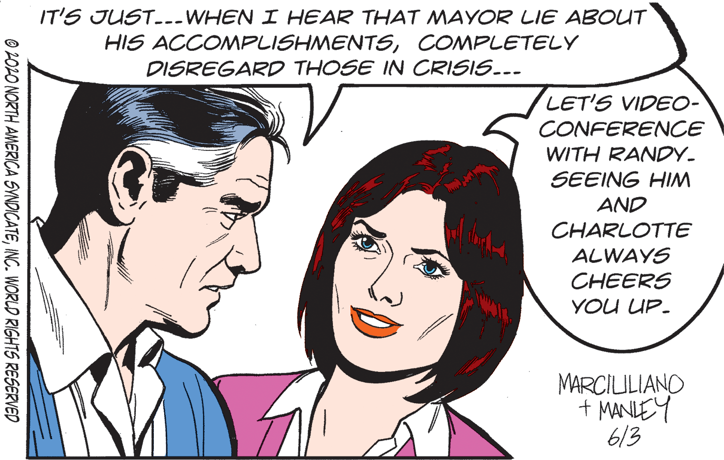 Organ OCR: IT'S JUST..-WHEN I HEAR THAT MAYOR LIE ABOUT HIS ACCOMPLISHMENTSCOMPLETELY DISREGARD THOSE IN CRISIS...- LET'S VIDEO- CONFERENCE WITH RANDY- SEEING HIM AND CHARLOTTE ALWAYS CHEERS YOU UP- MARCILILIANO + MANIEY 613 O 202O NORTH AMERICA SYNDICATEINC. WORLO RIGHTS RESERVED IT'S JUST..-WHEN I HEAR THAT MAYOR LIE ABOUT HIS ACCOMPLISHMENTSCOMPLETELY DISREGARD THOSE IN CRISIS...- LET'S VIDEO- CONFERENCE WITH RANDY- SEEING HIM AND CHARLOTTE ALWAYS CHEERS YOU UP- MARCILILIANO + MANIEY 613 O 202O NORTH AMERICA SYNDICATEINC. WORLO RIGHTS RESERVED
