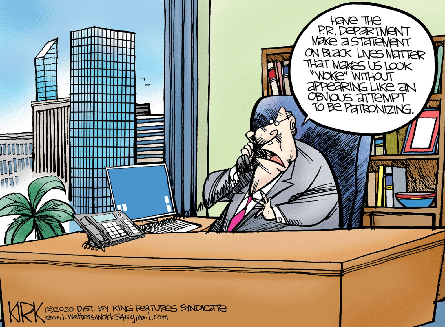 Publication OCR: Have THe PR.DEPARTMENT MEKE ASTATEMENT ON BLACK LNES MATTER THAT MEKES US LOOK "WOKE" WITHOUT APPEARING LIKE aN OBVIOUS ÁTTEMPT TO BE PATRONIZING. KIRK 20zo DIST. BY KING FEATURES SYNDICATE email:Walterswork5469mail.com Have THe PR.DEPARTMENT MEKE ASTATEMENT ON BLACK LNES MATTER THAT MEKES US LOOK "WOKE" WITHOUT APPEARING LIKE aN OBVIOUS ÁTTEMPT TO BE PATRONIZING. KIRK 20zo DIST. BY KING FEATURES SYNDICATE email:Walterswork5469mail.com