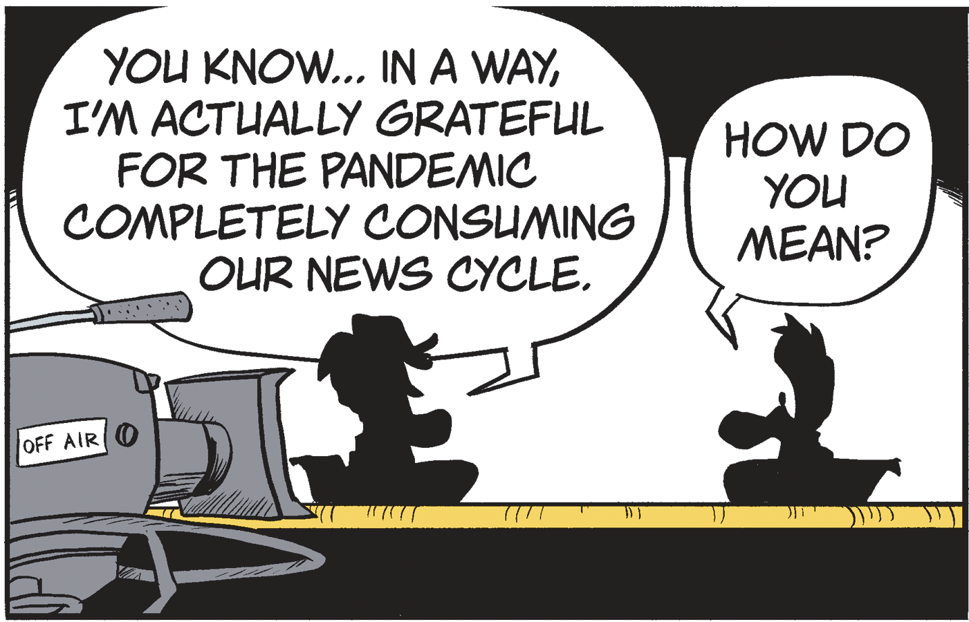 Drawing OCR: YOU KNOW.. IN A WAYI'M ACTUALLY GRATEFUL FOR THE PANDEMIC COMPLETELY CONSUMING OUR NEWS CYCLE. HOW DO YOU MEAN? OFF AIR O YOU KNOW.. IN A WAYI'M ACTUALLY GRATEFUL FOR THE PANDEMIC COMPLETELY CONSUMING OUR NEWS CYCLE. HOW DO YOU MEAN? OFF AIR O