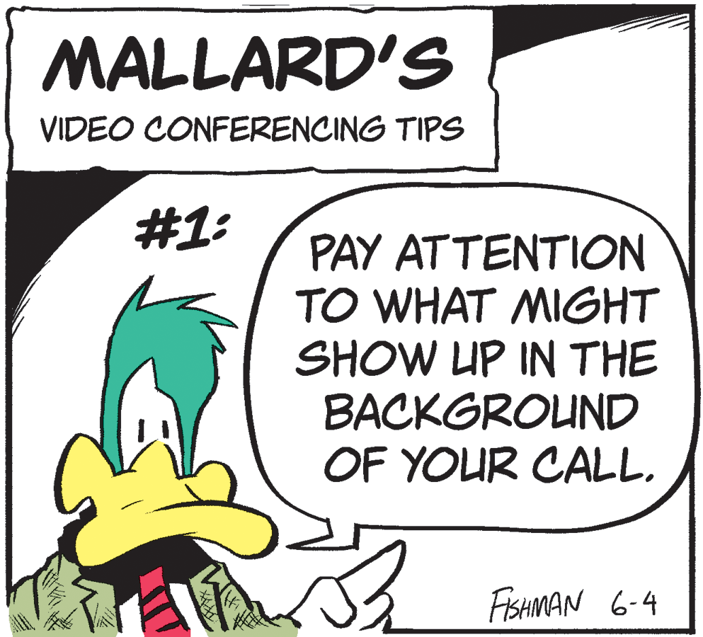Comics OCR: MALLARD'S VIDEO CONFERENCING TIPS #1: PAY ATTENTION TO WHAT MIGHT SHOW UP IN THE BACKGROUND OF YOUR CALL. FISHMAN 6-4 MALLARD'S VIDEO CONFERENCING TIPS #1: PAY ATTENTION TO WHAT MIGHT SHOW UP IN THE BACKGROUND OF YOUR CALL. FISHMAN 6-4