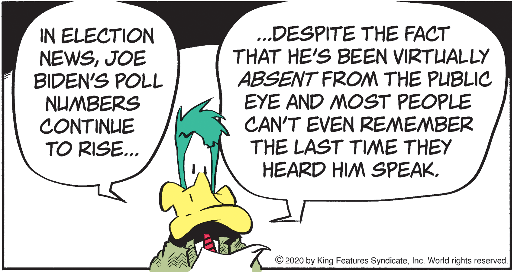 Humour OCR: IN ELECTION NEWSJOE BIDEN'S POLL NUMBERS CONTINUE TO RISE.. ..DESPITE THE FACT THAT HE'S BEEN VIRTUALLY ABSENT FROM THE PUBLIC EYE AND MOST PEOPLE CAN'T EVEN REMEMBER THE LAST TIME THEY HEARD HIM SPEAKInc. World rights reserved. IN ELECTION NEWSJOE BIDEN'S POLL NUMBERS CONTINUE TO RISE.. ..DESPITE THE FACT THAT HE'S BEEN VIRTUALLY ABSENT FROM THE PUBLIC EYE AND MOST PEOPLE CAN'T EVEN REMEMBER THE LAST TIME THEY HEARD HIM SPEAK© 2020 by King Features SyndicateInc. World rights reserved.
