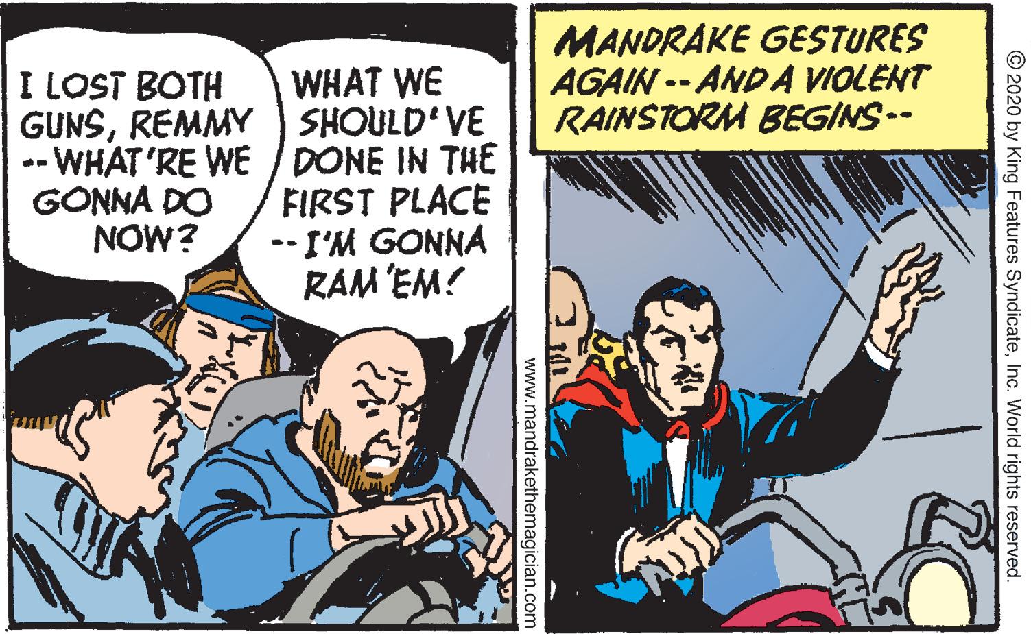 Humour OCR: MANDRAKE GESTURES AGAIN -- ANDA VIOLENT RAINSTORM BEGINS-- WHAT WE SHOULD'VE -- WHAT'RE WE / DONE IN THE FIRST PLACE --I'M GONNA RAM EM! I LOST BOTH GUNSREMMY GONNA DO NOW? © 2020 by King Features SyndicateInc. World rights reserved. www.mandrakethemagician.com MANDRAKE GESTURES AGAIN -- ANDA VIOLENT RAINSTORM BEGINS-- WHAT WE SHOULD'VE -- WHAT'RE WE / DONE IN THE FIRST PLACE --I'M GONNA RAM EM! I LOST BOTH GUNSREMMY GONNA DO NOW? © 2020 by King Features SyndicateInc. World rights reserved. www.mandrakethemagician.com
