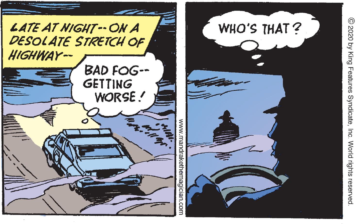 Comics OCR: LATE AT NIGHT-ON A DESOLATE STRETCH OF HIGHWAY-- WHO'S THAT ? BAD FOG-- GETTING WORSE ! © 2020 by King Features SyndicateInc. World rights reserved. www.mandrakethemagician.com LATE AT NIGHT-ON A DESOLATE STRETCH OF HIGHWAY-- WHO'S THAT ? BAD FOG-- GETTING WORSE ! © 2020 by King Features SyndicateInc. World rights reserved. www.mandrakethemagician.com